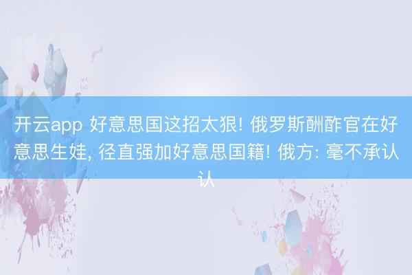 开云app 好意思国这招太狠! 俄罗斯酬酢官在好意思生娃， 径直强加好意思国籍! 俄方: 毫不承认