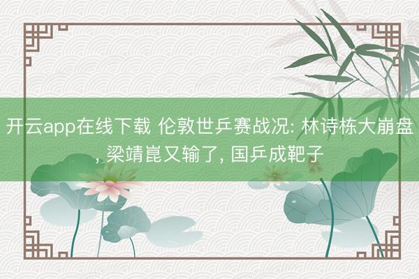 开云app在线下载 伦敦世乒赛战况: 林诗栋大崩盘， 梁靖崑又输了， 国乒成靶子