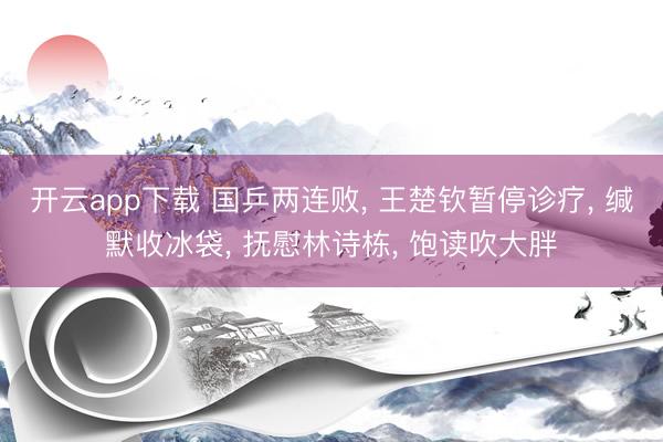 开云app下载 国乒两连败， 王楚钦暂停诊疗， 缄默收冰袋， 抚慰林诗栋， 饱读吹大胖