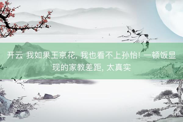 开云 我如果王京花, 我也看不上孙怡! 一顿饭显现的家教差距, 太真实