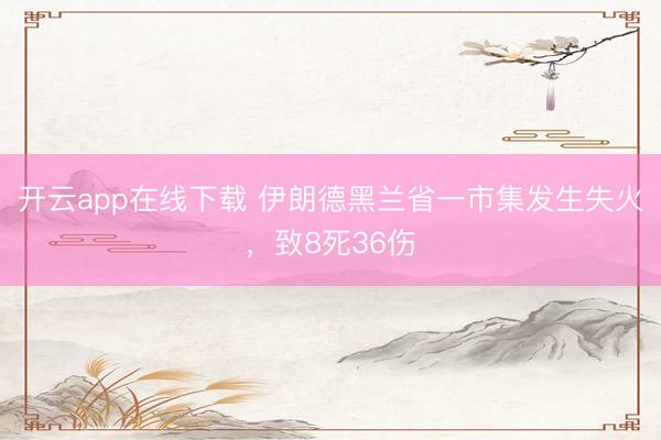 开云app在线下载 伊朗德黑兰省一市集发生失火，致8死36伤