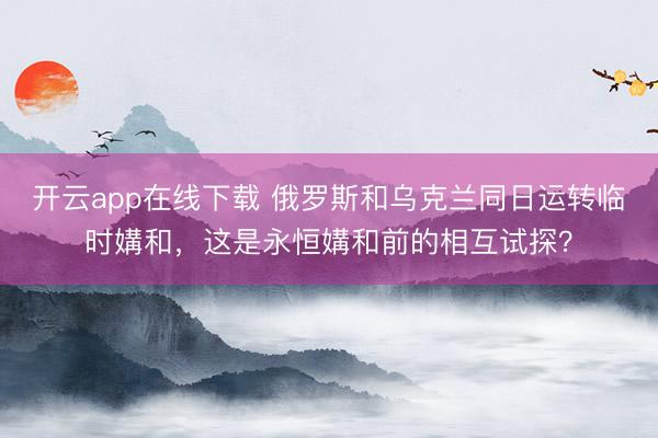 开云app在线下载 俄罗斯和乌克兰同日运转临时媾和，这是永恒媾和前的相互试探？