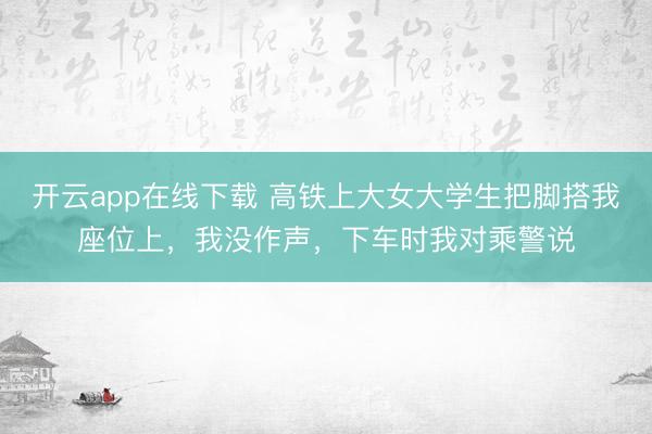 开云app在线下载 高铁上大女大学生把脚搭我座位上，我没作声，下车时我对乘警说