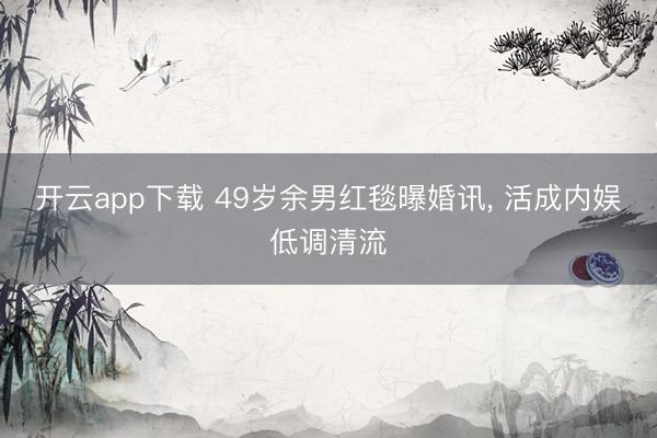 开云app下载 49岁余男红毯曝婚讯, 活成内娱低调清流