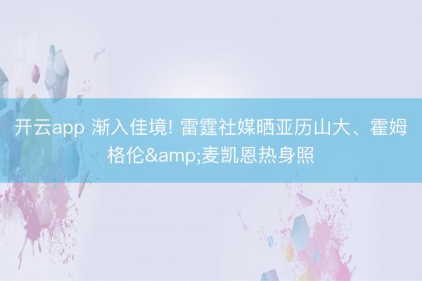 开云app 渐入佳境! 雷霆社媒晒亚历山大、霍姆格伦&麦凯恩热身照