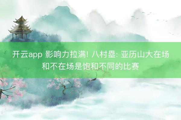 开云app 影响力拉满! 八村塁: 亚历山大在场和不在场是饱和不同的比赛